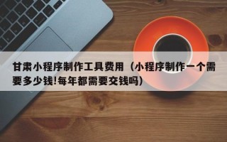 济南甘肃小程序制作工具费用（小程序制作一个需要多少钱!每年都需要交钱吗）