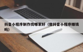济南抖音小程序制作找哪家好（做抖音小程序赚钱吗）