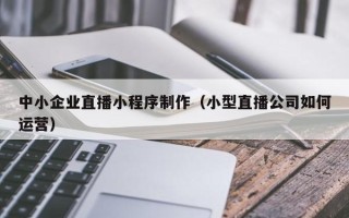 济南中小企业直播小程序制作（小型直播公司如何运营）