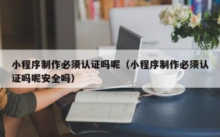 济南小程序制作必须认证吗呢（小程序制作必须认证吗呢安全吗）