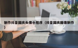 济南制作抖音国庆头像小程序（抖音国庆图像制作）