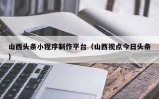 济南山西头条小程序制作平台（山西视点今日头条）